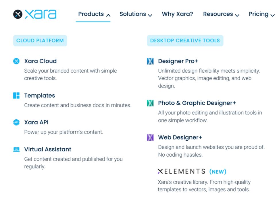 Xara's website products menu:

CLOUD PLATFORM
Xara Cloud - Scale your branded content with simple creative tools.
Templates - Create content and business docs in minutes
Xara APl - Power up your platform’s content.
Virtual Assistant - Get content created and published for you regularly

DESKTOP CREATIVE TOOLS
Designer Pro+  -  Unlimited design flexibility meets simplicity. Vector graphics, image editing, and web design.
Photo & Graphic Designer+ - All your photo editing and illustration tools in one simple workflow
Web Designer+ -  Design and launch websites you are proud of. No coding hassles. 
XELEMENTS (new): Xara's creative library. From high-quality templates to vectors, images and tools 