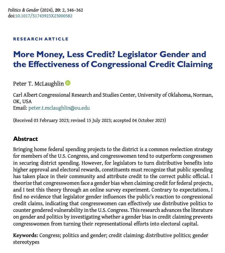 Screenshot of research article entitled "More Money, Less Credit? Legislator Gender and the Effectiveness of Congressional Credit Claiming" by Peter T. McLaughlin

Abstract
Bringing home federal spending projects to the district is a common reelection strategy for members of the U.S. Congress, and congresswomen tend to outperform congressmen in securing district spending. However, for legislators to turn distributive benefits into higher approval and electoral rewards, constituents must recognize that public spending has taken place in their community and attribute credit to the correct public official. I theorize that congresswomen face a gender bias when claiming credit for federal projects, and I test this theory through an online survey experiment. Contrary to expectations, I find no evidence that legislator gender influences the public’s reaction to congressional credit claims, indicating that congresswomen can effectively use distributive politics to counter gendered vulnerability in the U.S. Congress. This research advances the literature on gender and politics by investigating whether a gender bias in credit claiming prevents congresswomen from turning their representational efforts into electoral capital.