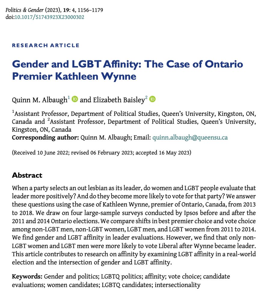 Research article entitled "Gender and LGBT Affinity: The Case of Ontario Premier Kathleen Wynne" by Quinn M. Albaugh and Elizabeth Baisley. 
Abstract: "When a party selects an out lesbian as its leader, do women and LGBT people evaluate that leader more positively? And do they become more likely to vote for that party? We answer these questions using the case of Kathleen Wynne, premier of Ontario, Canada, from 2013 to 2018. We draw on four large-sample surveys conducted by Ipsos before and after the 2011 and 2014 Ontario elections. We compare shifts in best premier choice and vote choice among non-LGBT men, non-LGBT women, LGBT men, and LGBT women from 2011 to 2014. We find gender and LGBT affinity in leader evaluations. However, we find that only non-LGBT women and LGBT men were more likely to vote Liberal after Wynne became leader. This article contributes to research on affinity by examining LGBT affinity in a real-world election and the intersection of gender and LGBT affinity."