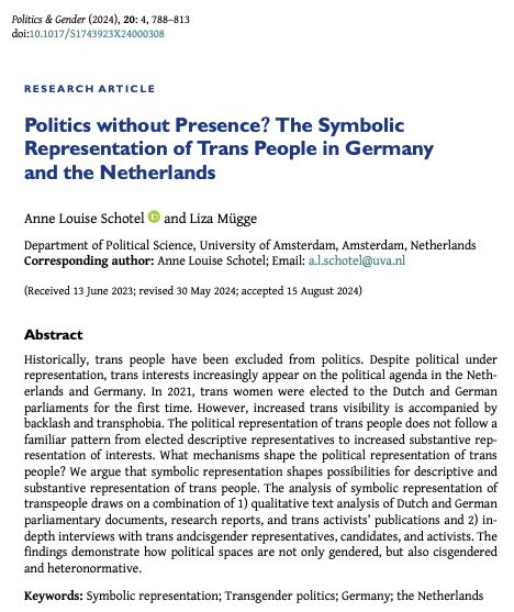Research article entitled "Politics without Presence? The Symbolic Representation of Trans People in Germany and the Netherlands" by 
Anne Louise Schotel and Liza Mügge.
Abstract begins: Historically, trans people have been excluded from politics. Despite political under representation, trans interests increasingly appear on the political agenda in the Netherlands and Germany. In 2021, trans women were elected to the Dutch and German parliaments for the first time. However, increased trans visibility is accompanied by backlash and transphobia. The political representation of trans people does not follow a familiar pattern from elected descriptive representatives to increased substantive representation of interests. What mechanisms shape the political representation of trans people? We argue that symbolic representation shapes possibilities for descriptive and substantive representation of trans people. 
