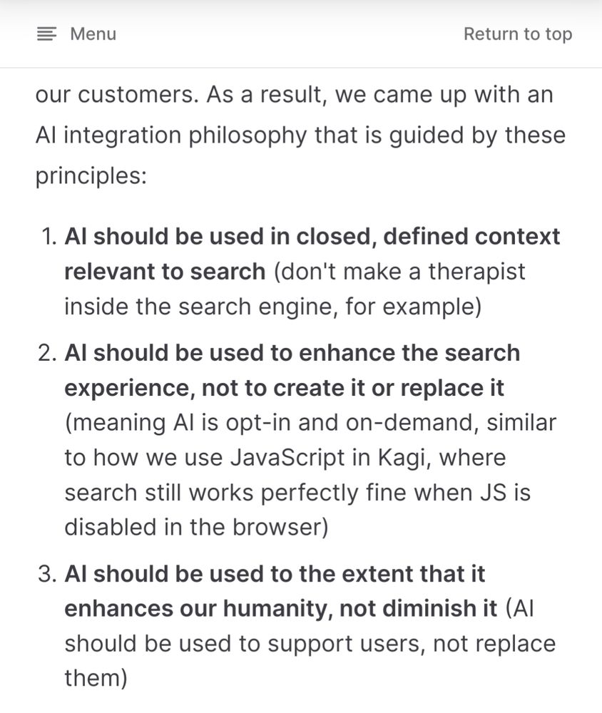 Captura de tela da documentação do Kagi explicando como usam IA.

" 1. AI should be used in closed, defined context relevant to search (don't make a therapist inside the search engine, for example)
    2. AI should be used to enhance the search experience, not to create it or replace it (meaning AI is opt-in and on-demand, similar to how we use JavaScript in Kagi, where search still works perfectly fine when JS is disabled in the browser)
    3. AI should be used to the extent that it enhances our humanity, not diminish it (AI should be used to support users, not replace them)"