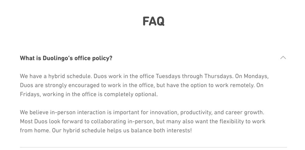 Captura de tela do FAQ da página de carreiras do Duolingo com a seguinte pergunta: "What is Duolingo’s office policy?" e reposta "We have a hybrid schedule. Duos work in the office Tuesdays through Thursdays. On Mondays, Duos are strongly encouraged to work in the office, but have the option to work remotely. On Fridays, working in the office is completely optional.

We believe in-person interaction is important for innovation, productivity, and career growth. Most Duos look forward to collaborating in-person, but many also want the flexibility to work from home. Our hybrid schedule helps us balance both interests!"