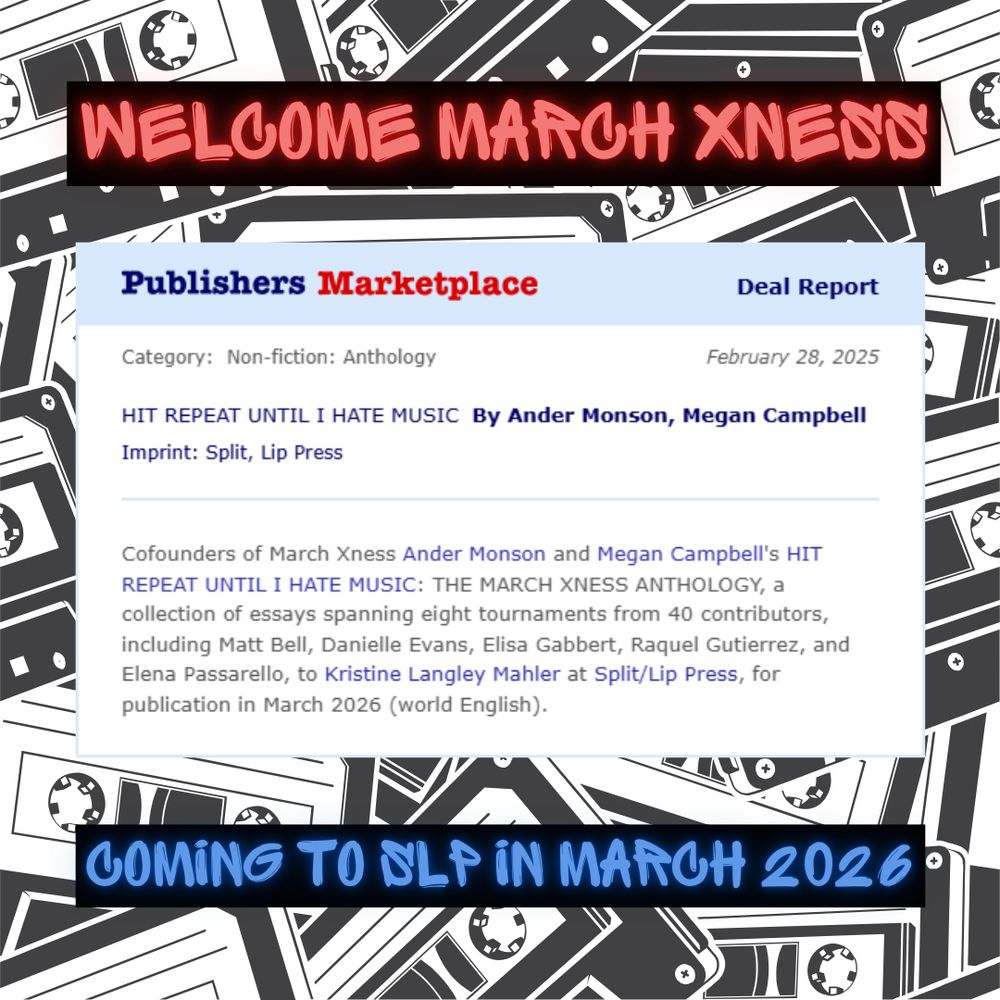 WELCOME MARCH XNESS! This image is of the corny, old-style Publishers Marketplace announcement that "HIT REPEAT UNTIL I HATE MUSIC: The March Xness Anthology" by Ander Monson and Megan Campbell, cofounders of March Xness, will be published by Split/Lip Press in March 2026. A collection of essays spanning 8 tournaments from 40 contributors, the anthology includes writers Matt Bell, Danielle Evans, Elisa Gabbert, Raquel Gutierrez, and Elena Passarello, among others.