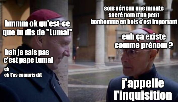 Bellini et Lawrence discutent toujours. Bellini :
"sois sérieux une minute sacré nom d'un petit bonhomme en bois c'est important"
"hmmm ok qu'est-ce que tu dis de "Lumal""
"euh ça existe comme prénom ?"
"bah je sais pas c'est pape Lumal eh eh t'as compris dit"
"j'appelle l'inquisition"