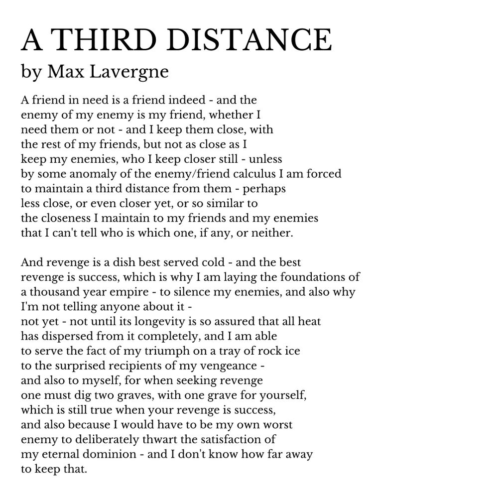 A THIRD DISTANCE by Max Lavergne.

A friend in need is a friend indeed - and the
enemy of my enemy is my friend, whether I 
need them or not - and I keep them close, with 
the rest of my friends, but not as close as I
keep my enemies, who I keep closer still - unless
by some anomaly of the enemy/friend calculus I am forced
to maintain a third distance from them - perhaps 
less close, or even closer yet, or so similar to
the closeness I maintain to my friends and my enemies
that I can't tell who is which one, if any, or neither.

And revenge is a dish best served cold - and the best
revenge is success, which is why I am laying the foundations of 
a thousand year empire - to silence my enemies, and also why
I'm not telling anyone about it - 
not yet - not until its longevity is so assured that all heat
has dispersed from it completely, and I am able 
to serve the fact of my triumph on a tray of rock ice 
to the surprised recipients of my vengeance -
and also to myself, for when seeking revenge
one must dig two graves, with one grave for yourself,
which is still true when your revenge is success, 
and also because I would have to be my own worst
enemy to deliberately thwart the satisfaction of 
my eternal dominion - and I don't know how far away
to keep that.

Please subscribe to my Substack: infinitegossip.substack.com