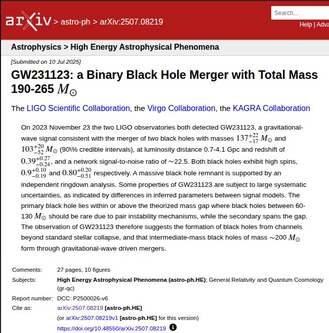 arXiv preprint
GW231123: a Binary Black Hole Merger with Total Mass 190-265 M⊙

On 2023 November 23 the two LIGO observatories both detected GW231123, a gravitational-wave signal consistent with the merger of two black holes with masses 137+22−17M⊙ and 103+20−52M⊙ (90\% credible intervals), at luminosity distance 0.7-4.1 Gpc and redshift of 0.39+0.27−0.24, and a network signal-to-noise ratio of ∼22.5. Both black holes exhibit high spins, 0.9+0.10−0.19 and 0.80+0.20−0.51 respectively. A massive black hole remnant is supported by an independent ringdown analysis. Some properties of GW231123 are subject to large systematic uncertainties, as indicated by differences in inferred parameters between signal models. The primary black hole lies within or above the theorized mass gap where black holes between 60-130 M⊙ should be rare due to pair instability mechanisms, while the secondary spans the gap. The observation of GW231123 therefore suggests the formation of black holes from channels beyond standard stellar collapse, and that intermediate-mass black holes of mass ∼200 M⊙ form through gravitational-wave driven mergers.