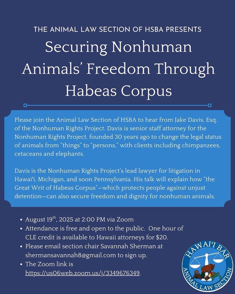 The image is of a flyer with a background that has two shades of blue. The text is white. The flyer also includes the Hawai’i State Bar Association's Animal Law Section’s logo. The flyer reads:

THE ANIMAL LAW SECTION OF HSBA PRESENTS
Securing Nonhuman Animals’ Freedom Through Habeas Corpus

Please join the Animal Law Section of HSBA to hear from Jake Davis, Esq.  of the Nonhuman Rights Project. Davis is senior staff attorney for the Nonhuman Rights Project, founded 30 years ago to change the legal status of animals from “things” to “persons,” with clients including chimpanzees, cetaceans and elephants.

Davis is the Nonhuman Rights Project’s lead lawyer for litigation Hawai’i, Michigan, and soon Pennsylvania. His talk will explain how “the Great Writ of Habeas Corpus”—which protects people against unjust detention—can also secure freedom and dignity for nonhuman animals.

•	August 19th, 2025 at 2:00 PM via Zoom
•	Attendance is free and open to the public. One hour of CLE credit is available to Hawaii attorneys for $20.
•	Please email section chair Savannah Sherman at shermansavannah8@gmail.com to sign up.
•	The Zoom link is 
	https://us06web.zoom.us/j/3349676349
