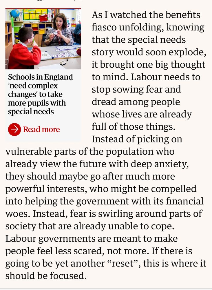 As I watched the benefits fiasco unfolding, knowing that the special needs story would soon explode, it brought one big thought to mind. Labour needs to stop sowing fear and dread among people whose lives are already full of those things. Instead of picking on vulnerable parts of the population who already view the future with deep anxiety, they should maybe go after much more powerful interests, who might be compelled into helping the government with its financial woes. Instead, fear is swirling around parts of society that are already unable to cope. Labour governments are meant to make people feel less scared, not more. If there is going to be yet another “reset”, this is where it should be focused.