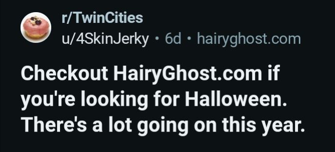 r/Twin cities
I/4SkinJerky

Checkout HairyGhost.com if you're looking for Halloween. There's a lot going on this year.