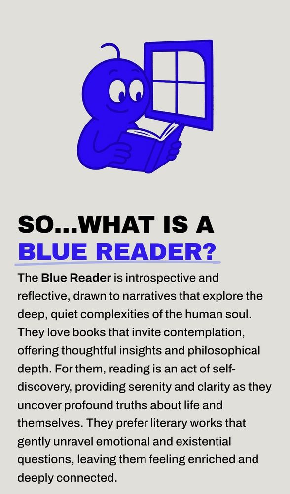 The Blue Reader is introspective and reflective, drawn to narratives that explore the deep, quiet complexities of the human soul. They love books that invite contemplation, offering thoughtful insights and philosophical depth. For them, reading is an act of self-discovery, providing serenity and clarity as they uncover profound truths about life and themselves. They prefer literary works that gently unravel emotional and existential questions, leaving them feeling enriched and deeply connected.
