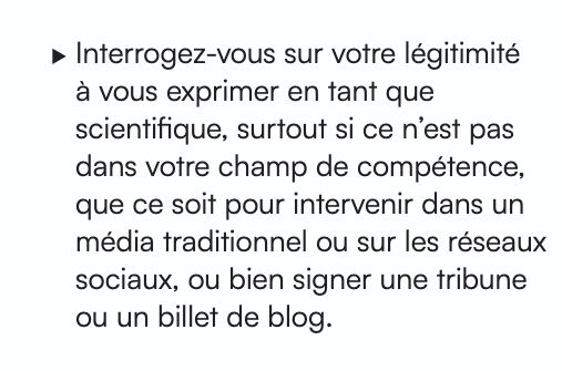 Interrogez-vous sur votre légitimité à vous exprimer en tant que
scientifique, surtout si ce n’est pas dans votre champ de compétence,
que ce soit pour intervenir dans un média traditionnel ou sur les réseaux
sociaux, ou bien signer une tribune ou un billet de blog.