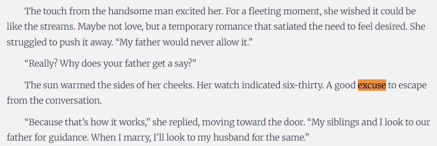 The touch from the handsome man excited her. For a fleeting moment, she wished it could be like the streams. Maybe not love, but a temporary romance that satiated the need to feel desired. She struggled to push it away. “My father would never allow it.”

“Really? Why does your father get a say?”

The sun warmed the sides of her cheeks. Her watch indicated six-thirty. A good excuse to escape from the conversation.

“Because that’s how it works,” she replied, moving toward the door. “My siblings and I look to our father for guidance. When I marry, I’ll look to my husband for the same.”