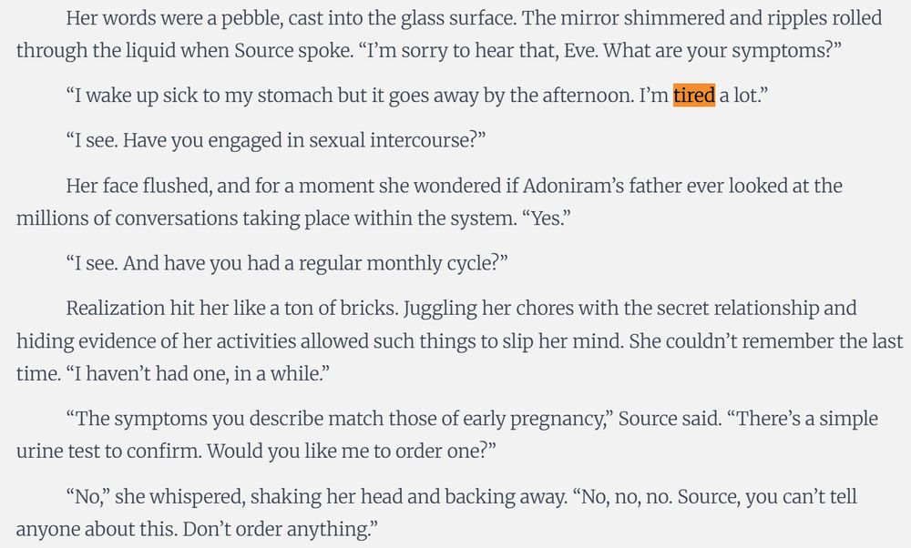 Taking a deep breath, she tapped the glass to awaken the smart system within. Pale letters lit up, showing the temperature outside and the latest news. “I don’t feel well, Source.”

Her words were a pebble, cast into the glass surface. The mirror shimmered and ripples rolled through the liquid when Source spoke. “I’m sorry to hear that, Eve. What are your symptoms?”

“I wake up sick to my stomach but it goes away by the afternoon. I’m tired a lot.”

“I see. Have you engaged in sexual intercourse?”

Her face flushed, and for a moment she wondered if Adoniram’s father ever looked at the millions of conversations taking place within the system. “Yes.”

“I see. And have you had a regular monthly cycle?”

Realization hit her like a ton of bricks. Juggling her chores with the secret relationship and hiding evidence of her activities allowed such things to slip her mind. She couldn’t remember the last time. “I haven’t had one, in a while.”

“The symptoms you describe match those of early pregnancy,” Source said. “There’s a simple urine test to confirm. Would you like me to order one?”

“No,” she whispered, shaking her head and backing away. “No, no, no. Source, you can’t tell anyone about this. Don’t order anything.”