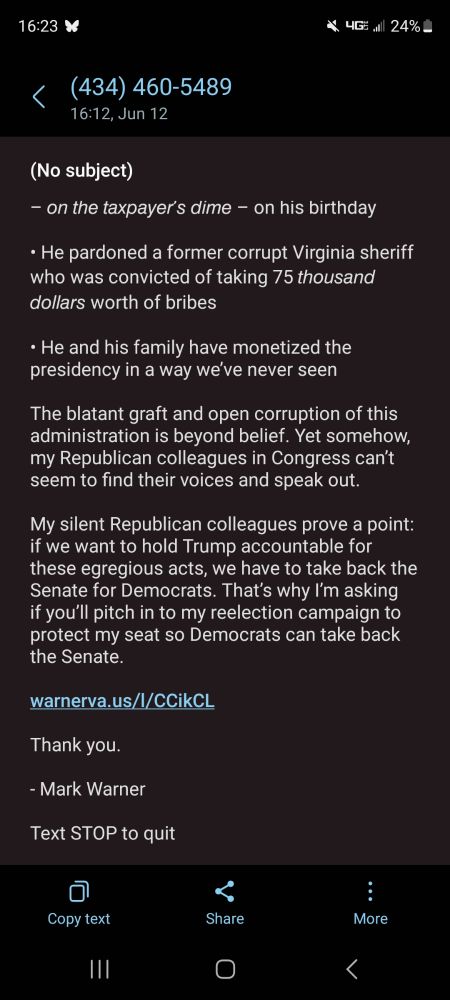 Text from Senator Mark Warner asking for campaign contributions after Senator Padilla was taken to the floor and handcuffed at a DHS presser in LA on 12 June 2025: 

Every day in the Senate, I get asked the same question: what can we do to rein in the chaos of the Trump administration?

Folks are dog-tired of his constant corruption:
• Trump planned a $45 million military parade – 𝘰𝘯 𝘵𝘩𝘦 𝘵𝘢𝘹𝘱𝘢𝘺𝘦𝘳’𝘴 𝘥𝘪𝘮𝘦 – on his birthday
• He pardoned a former corrupt Virginia sheriff who was convicted of taking 75 𝘵𝘩𝘰𝘶𝘴𝘢𝘯𝘥 𝘥𝘰𝘭𝘭𝘢𝘳𝘴 worth of bribes
• He and his family have monetized the presidency in a way we’ve never seen

The blatant graft and open corruption of this administration is beyond belief. Yet somehow, my Republican colleagues in Congress can’t seem to find their voices and speak out.

My silent Republican colleagues prove a point: if we want to hold Trump accountable for these egregious acts, we have to take back the Senate for Democrats. That’s why I’m asking if you’ll pitch in to my reelection campaign to protect my seat so Democrats can take back the Senate.

warnerva.us/l/CCikCL 

Thank you.

- Mark Warner

Text STOP to quit
