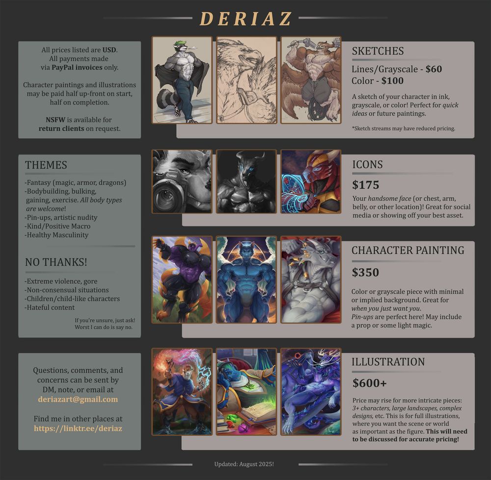 A price sheet for "Deriaz". For alt text readers:
Sketches are listed as $60 USD for lines and grayscale sketches, and $100 for color.
Icons or portraits are $175 USD.
Character paintings, specifically images with very vague or implied backgrounds, are $350 USD.
Illustrations are $600 USD or more, to be negotiated on a per-illustration basis.