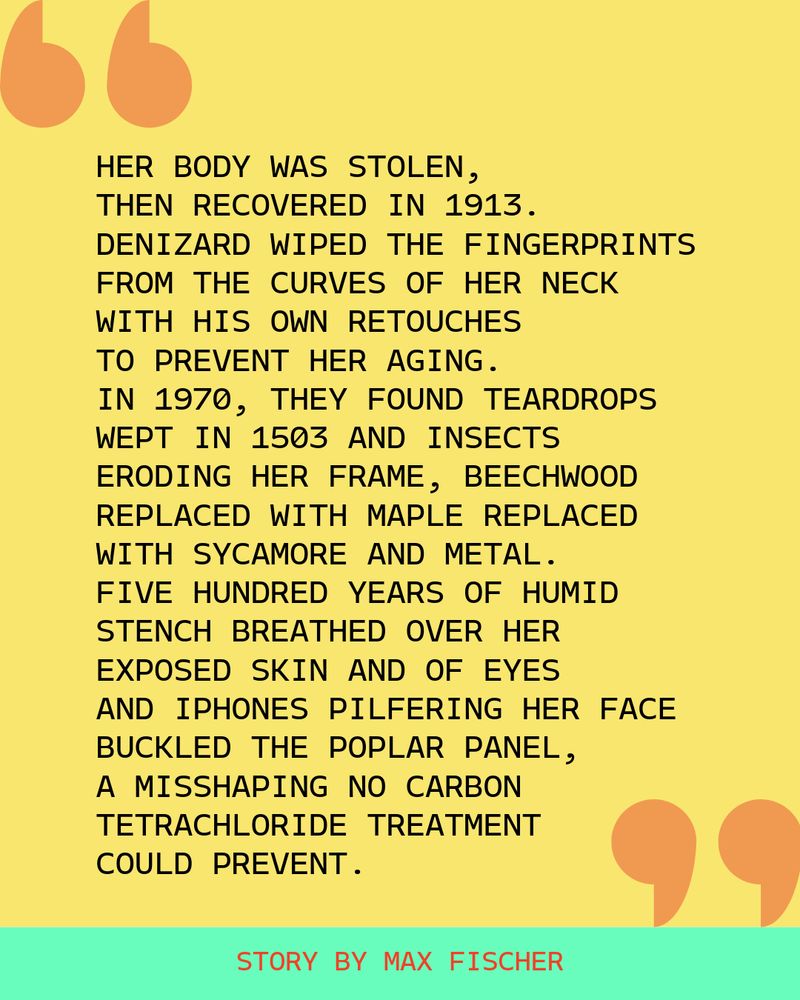 A quote from the story by Max Fischer: "Her body was stolen, then recovered in 1913. Denizard wiped the fingerprints from the curves of her neck with his own retouches to prevent her aging. In 1970, they found teardrops wept in 1503 and insects eroding her frame, beechwood replaced with maple replaced with sycamore and metal. Five hundred years of humid stench breathed over her exposed skin and of eyes and iPhones pilfering her face buckled the poplar panel, a misshaping no carbon tetrachloride treatment could prevent."