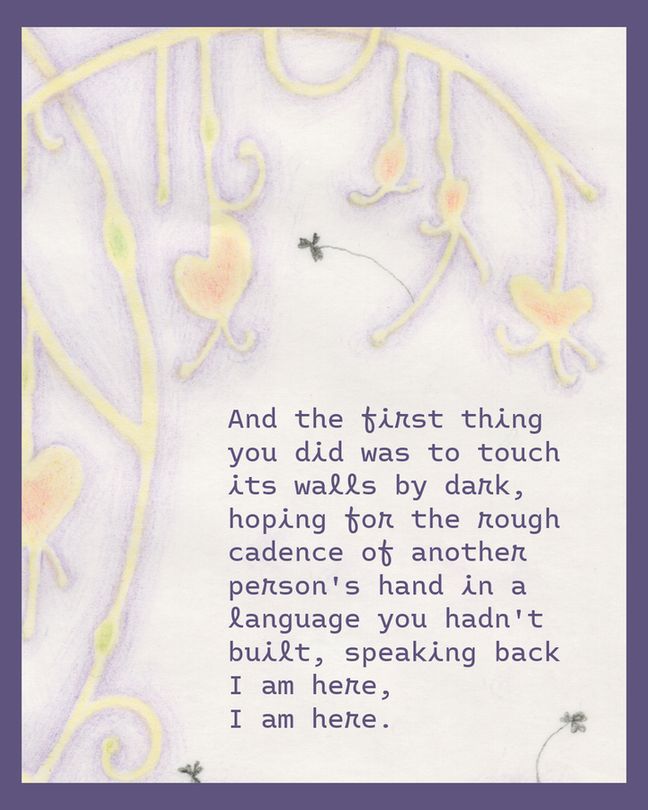 "And the first thing you did was to touch its walls by dark, hoping for the rough cadence of another person's hand in a language you hadn't built, speaking back I am here, I am here."