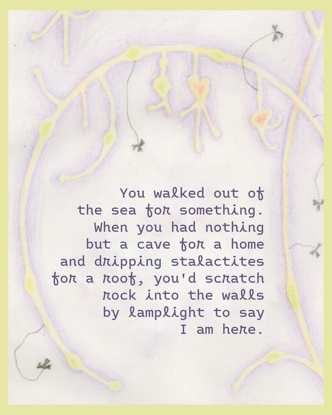 A quote from the poem: "You walked out of the sea for something. When you had nothing but a cave for a home and dripping stalactites for a roof, you'd scratch rock into the walls by lamplight to say I am here."