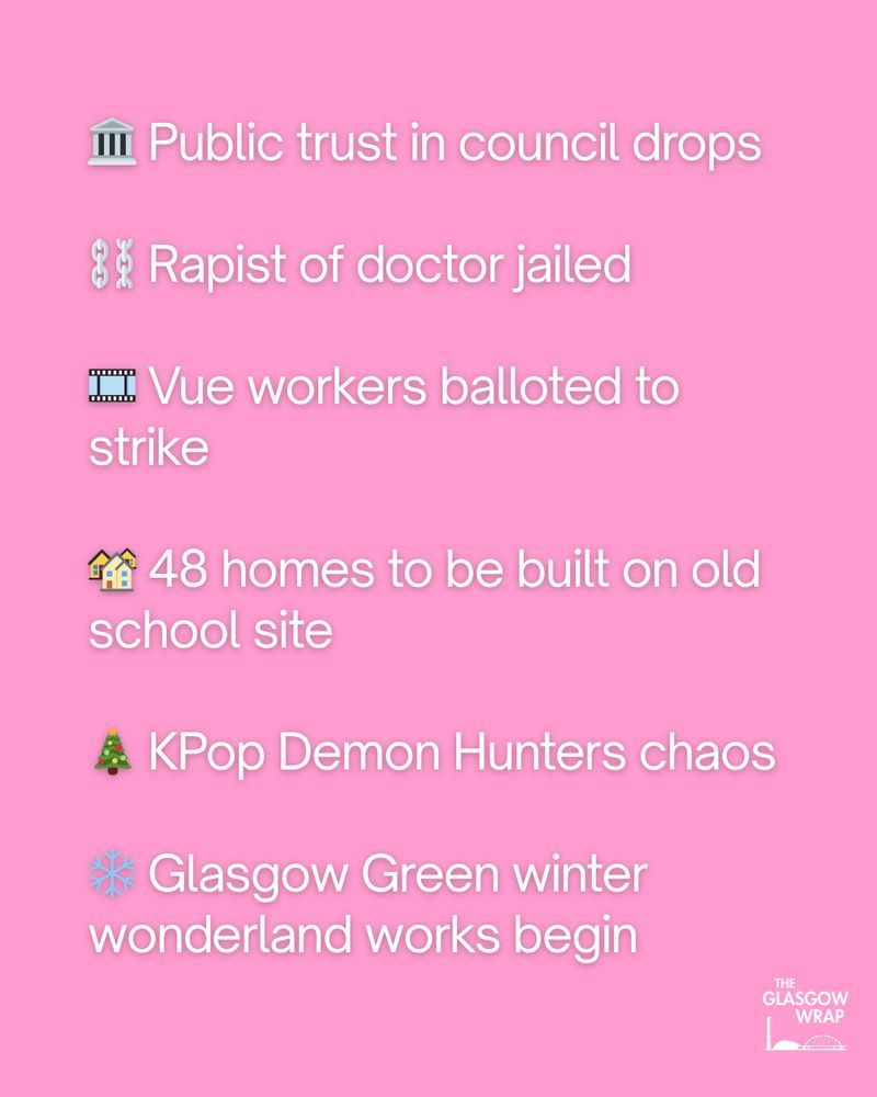 🏛️ Public trust in council drops

⛓️ Rapist of doctor jailed

🎞️ Vue workers balloted to strike

🏘️ 48 homes to be built on old school site

🎄 KPop Demon Hunters chaos

❄️ Glasgow Green winter wonderland works begin
