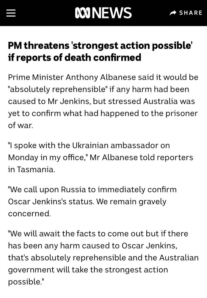 PM threatens 'strongest action possible' if reports of death confirmed
Prime Minister Anthony Albanese said it would be
"absolutely reprehensible" if any harm had been caused to Mr Jenkins, but stressed Australia was yet to confirm what had happened to the prisoner of war.
"I spoke with the Ukrainian ambassador on Monday in my office," Mr Albanese told reporters in Tasmania.
"We call upon Russia to immediately confirm Oscar Jenkins's status. We remain gravely concerned.
"We will await the facts to come out but if there has been any harm caused to Oscar Jenkins, that's absolutely reprehensible and the Australian government will take the strongest action possible."