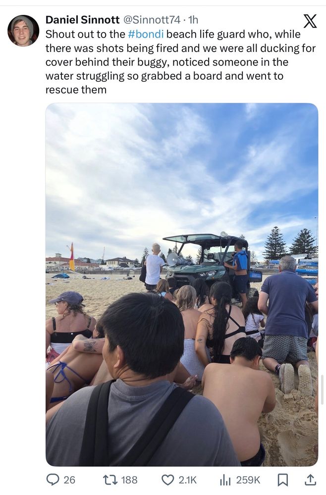 Daniel Sinnott @Sinnott74 • 1h
Shout out to the #bondi beach life guard who, while
X
there was shots being fired and we were all ducking for cover behind their buggy, noticed someone in the water struggling so grabbed a board and went to rescue them