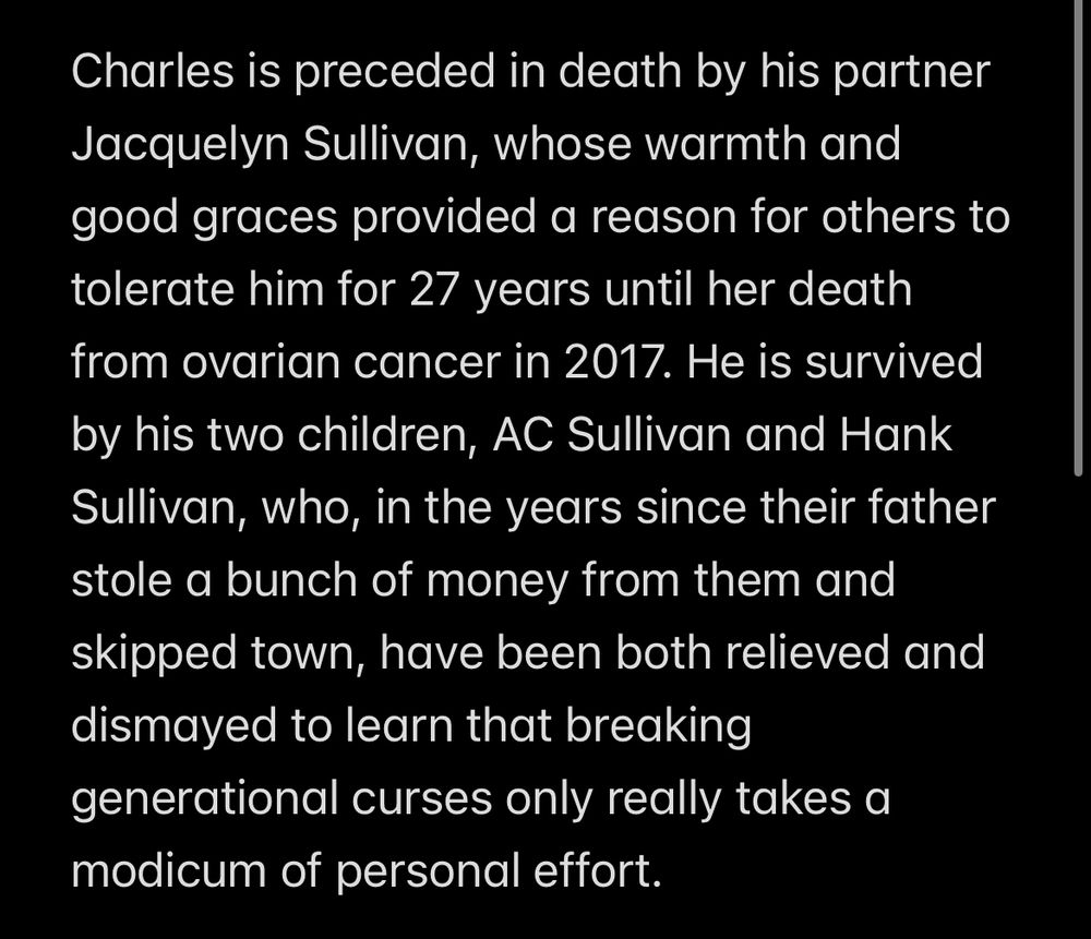 Charles is preceded in death by his partner Jacquelyn Sullivan, whose warmth and good graces provided a reason for others to tolerate him for 27 years until her death from ovarian cancer in 2017. He is survived by his two children, AC Sullivan and Hank Sullivan, who, in the years since their father stole a bunch of money from them and skipped town, have been both relieved and dismayed to learn that breaking generational curses only really takes a modicum of personal effort.