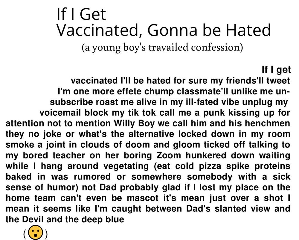 If I Get
Vaccinated, Gonna be Hated
(a young boy's travailed confession)

                                                                                                 If I get
                       vaccinated I'll be hated for sure my friends'll tweet
                  I'm one more effete chump classmate'll unlike me un-
                subscribe roast me alive in my ill-fated vibe unplug my
               voicemail block my tik tok call me a punk kissing up for
attention not to mention Willy Boy we call him and his henchmen
they no joke or what's the alternative locked down in my room
smoke a joint in clouds of doom and gloom ticked off talking to
my bored teacher on her boring Zoom hunkered down waiting
while I hang around vegetating (eat cold pizza spike proteins
baked in was rumored or somewhere somebody with a sick
sense of humor) not Dad probably glad if I lost my place on the
home team can't even be mascot it's mean just over a shot I
mean it seems like I'm caught between Dad's slanted view and
the Devil and the deep blue
(😮‍)