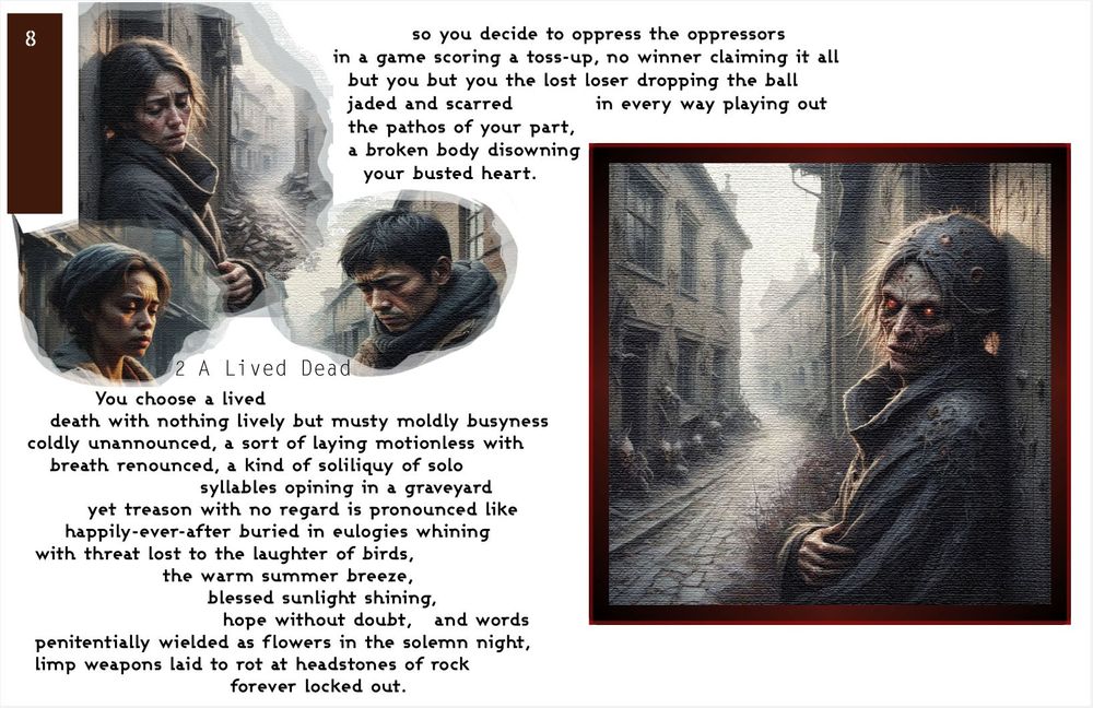 Cameos of three forlorn faces on the upper left corner and one of those cameos extended in size of a woman become ghastly and horrid, leaning against a wall in a narrow alleyway. Her eyes glow red and there are pustules in her hair. The text reads
'So you decide to oppress the oppressors
in a game scoring a toss-up, no winner claiming it all
but you but you the lost loser dropping the ball
jaded and scarred in every way playing out
the pathos of your part,
a broken body disowning
your busted heart.

You choose a lived
death with nothing lively but musty moldly busyness
coldly unannounced, a sort of laying motionless with
breath renounced, a kind of soliliquy of solo
syllables opining in a graveyard
yet treason with no regard is pronounced like
happily-ever-after buried in eulogies whining
with threat lost to the laughter of birds,
the warm summer breeze,
blessed sunlight shining,
hope without doubt, and words
penitentially wielded as flowers in the solemn night,
limp weapons laid to rot at headstones of rock
forever locked out.'