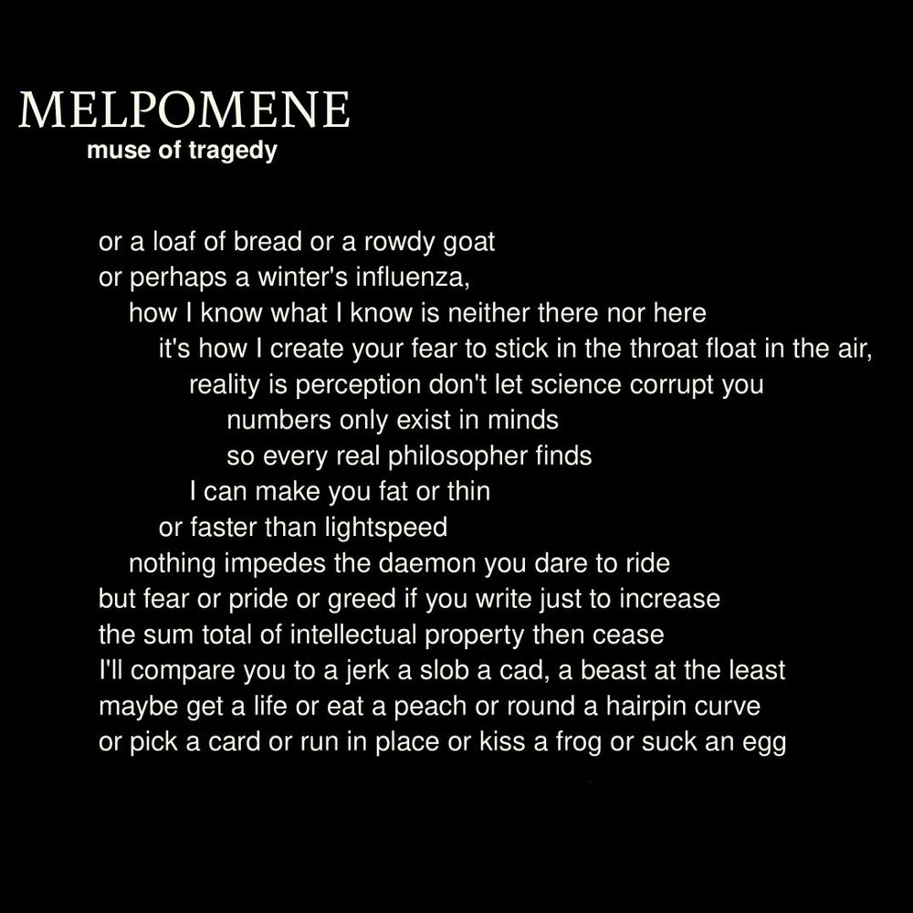     MELPOMENE
muse of tragedy
or a loaf of bread or a rowdy goat
or perhaps a winter's influenza,
how I know what I know is neither there nor here
it's how I create your fear to stick in the throat float in the air,
reality is perception don't let science corrupt you
numbers only exist in minds
so every real philosopher finds
I can make you fat or thin
or faster than lightspeed
nothing impedes the daemon you dare to ride
but fear or pride or greed if you write just to increase
the sum total of intellectual property then cease
I'll compare you to a jerk a slob a cad, a beast at the least
maybe get a life or eat a peach or round a hairpin curve
or pick a card or run in place or kiss a frog or suck an egg