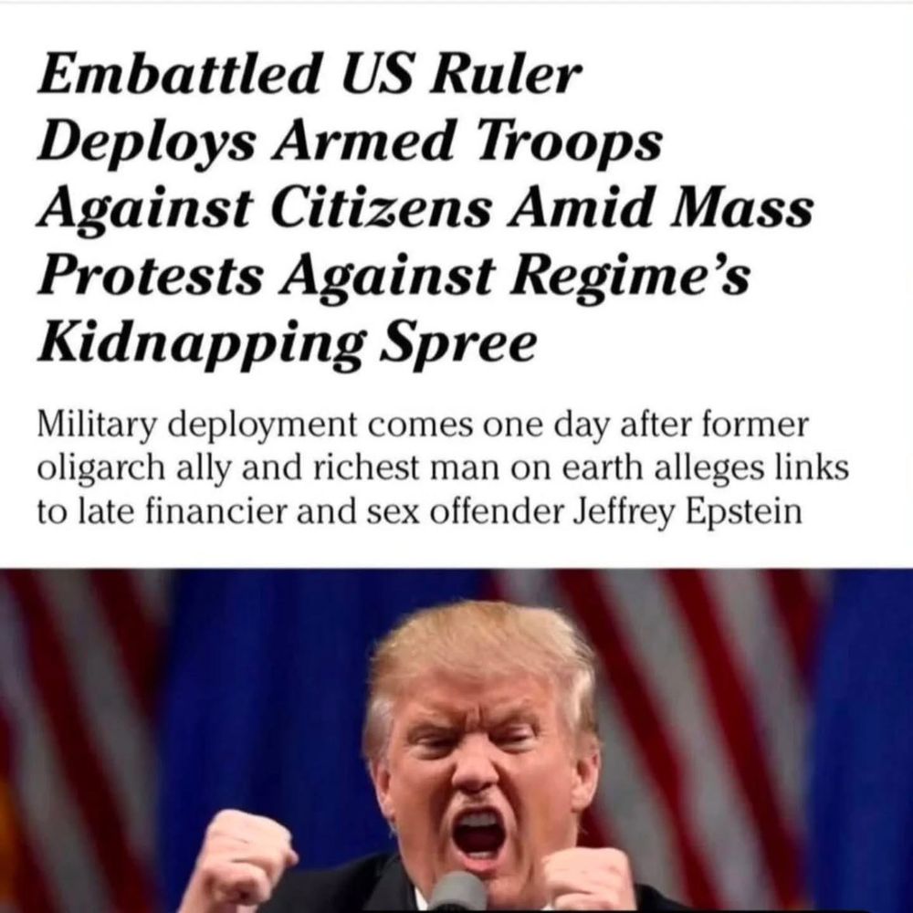 Over a picture of Donald Trump, fists clenched and face contorted with rage, headlines describing how his antics might be reported anywhere else in the world. 
Main head: Embattled US Ruler Deploys Armed Troops Against Citizens Amid Mass Protests Against Regime's Kidnapping Spree
Subhead: Military deployment comes one day after former oligarch ally and richest man on Earth alleges links to late financier and sex offender Jeffrey Epstein