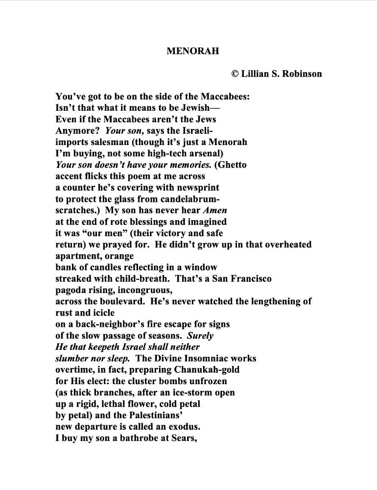 MENORAH
© Lillian S. Robinson 

You’ve got to be on the side of the Maccabees:
Isn’t that what it means to be Jewish—
Even if the Maccabees aren’t the Jews
Anymore?  Your son, says the Israeli-
imports salesman (though it’s just a Menorah
I’m buying, not some high-tech arsenal)
Your son doesn’t have your memories. (Ghetto
accent flicks this poem at me across
a counter he’s covering with newsprint
to protect the glass from candelabrum-
scratches.)  My son has never hear Amen
at the end of rote blessings and imagined
it was “our men” (their victory and safe
return) we prayed for.  He didn’t grow up in that overheated apartment, orange
bank of candles reflecting in a window
streaked with child-breath.  That’s a San Francisco
pagoda rising, incongruous,
across the boulevard.  He’s never watched the lengthening of rust and icicle
on a back-neighbor’s fire escape for signs
of the slow passage of seasons.  Surely 
He that keepeth Israel shall neither
slumber nor sleep.  The Divine Insomniac works
overtime, in fact, preparing Chanukah-gold
for His elect: the cluster bombs unfrozen
(as thick branches, after an ice-storm open
up a rigid, lethal flower, cold petal
by petal) and the Palestinians’
new departure is called an exodus.
I buy my son a bathrobe at Sears,

[continued next image]