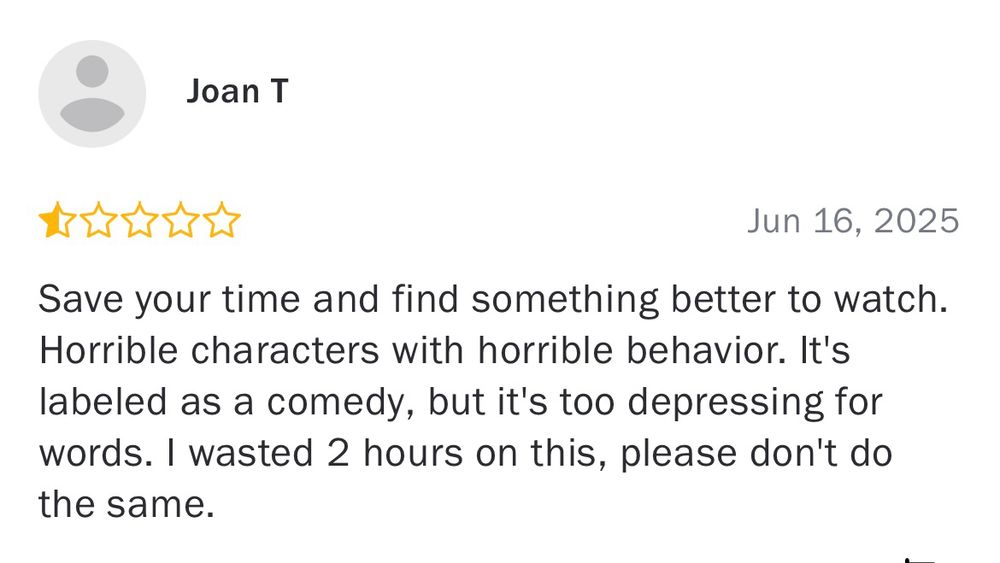 Joan T
1/2 star 
Save your time and find something better to watch. Horrible characters with horrible behavior. It's labeled as a comedy, but it's too depressing for words. I wasted 2 hours on this, please don't do the same.