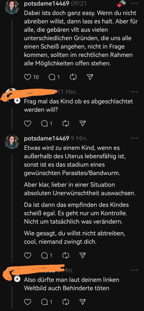 Threads Kommentare 
Ich 
Dabei ists doch ganz easy. Wenn du nicht abreiben willst, dann lass es halt. Aber für alle, die gebären vllt aus vielen unterschiedlichen Gründen, die uns alle einen Scheiß angehen, nicht in Frage kommen, sollten im rechtlichen Rahmen alle Möglichkeiten offen stehen.

Dude
Frag mal das Kind ob es abgeschlachtet werden will?

Ich
Etwas wird zu einem Kind, wenn es außerhalb des Uterus lebensfähig ist, sonst ist es das stadium eines gewünschten Parasites/Bandwurm.

Aber klar, lieber in einer Situation absoluten Unerwünschtheit auswachsen.

Da ist dann das empfinden des Kindes scheiß egal. Es geht nur um Kontrolle.

Nicht um tatsächlich was verändern.

Wie gesagt, du willst nicht abtreiben, cool, niemand zwingt dich.

Dude
Also dürfte man laut deinem linken Weltbild auch Behinderte töten