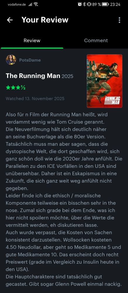 Filmbewertung Running Man

Also für n Film der Running Man heißt, wird verdammt wenig wie Tom Cruise gerannt.
Die Neuverfilmung hält sich deutlich näher an seine Buchverlage als die 80er Version. Tatsächlich muss man aber sagen, dass die dystopische Welt, die dort geschaffen wird, sich ganz schön doll wie die 2020er Jahre anfühlt. Die Parallelen zu den ICE Vorfällen in den USA sind unübersehbar. Daher ist ein Eskapismus in eine Zukunft, die sich ganz weit weg anfühlt nicht gegeben. 
Leider finde ich die ethisch / moralische Komponente teilweise ein bisschen sehr in the nose. Zumal sich grade bei dem Ende, was ich hier nicht spoilern möchte, über die Werte die vermittelt werden, eh diskutieren lasse.
Auch wurde verpasst, die Kosten von Sachen konsistent darzustellen. Wollsocken kosteten 4.50 Neudollar, aber geht so Medikamente 5 und gute Medikamente 10. Das erscheint doch recht Preiswert (grade im Vergleich zu Insulin heute in den USA).
Die Hauptcharaktere sind tatsächlich gut gecastet. Gibt sogar Glenn Powell einmal nackig. 