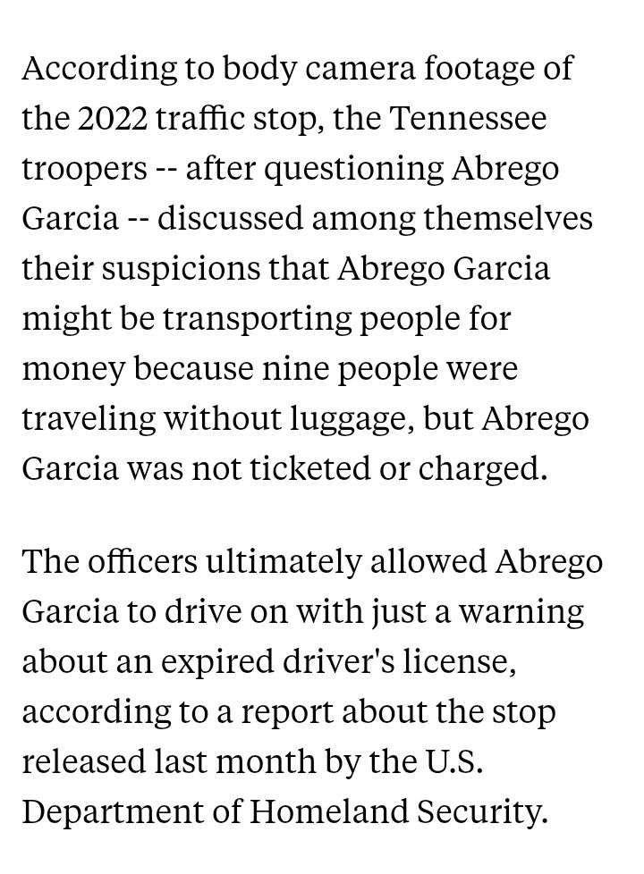 According to body camera footage of the 2022 traffic stop, the Tennessee troopers -- after questioning Abrego Garcia -- discussed among themselves their suspicions that Abrego Garcia might be transporting people for money because nine people were traveling without luggage, but Abrego Garcia was not ticketed or charged. The officers ultimately allowed Abrego Garcia to drive on with just a warning about an expired driver's license, according to a report about the stop released last month by the U.S. Department of Homeland Security.