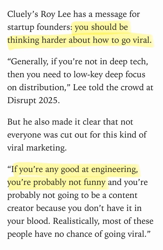 TECHCRUNCH screenshot:

Cluely's Roy Lee has a message for startup founders: you should be thinking harder about how to go viral.

"Generally, if you're not in deep tech, then you need to low-key deep focus on distribution," Lee told the crowd at Disrupt 2025.

But he also made it clear that not everyone was cut out for this kind of viral marketing.

"If you're any good at engineering, you're probably not funny and you're probably not going to be a content creator because you don't have it in your blood. Realistically, most of these people have no chance of going viral."