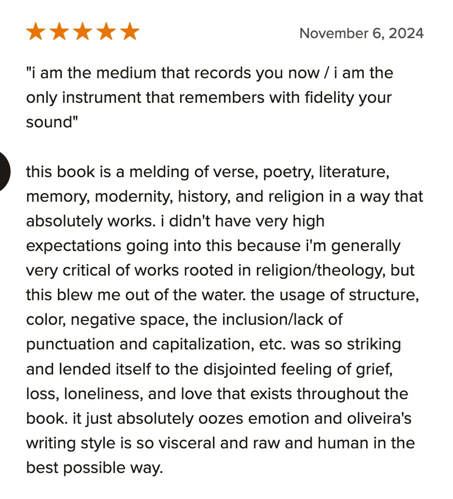 "i am the medium that records you now / i am the only instrument that remembers with fidelity your sound"

this book is a melding of verse, poetry, literature, memory, modernity, history, and religion in a way that absolutely works. i didn't have very high expectations going into this because i'm generally very critical of works rooted in religion/theology, but this blew me out of the water. the usage of structure, color, negative space, the inclusion/lack of punctuation and capitalization, etc. was so striking and lended itself to the disjointed feeling of grief, loss, loneliness, and love that exists throughout the book. it just absolutely oozes emotion and oliveira's writing style is so visceral and raw and human in the best possible way.