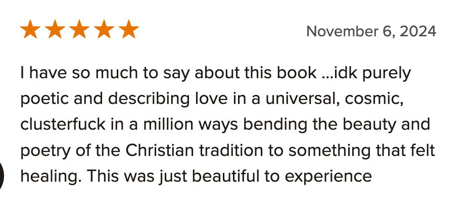 I have so much to say about this book …idk purely poetic and describing love in a universal, cosmic, clusterfuck in a million ways bending the beauty and poetry of the Christian tradition to something that felt healing. This was just beautiful to experience