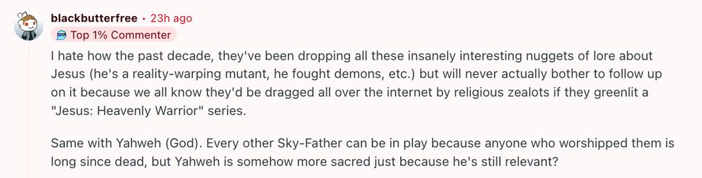 

I hate how the past decade, they've been dropping all these insanely interesting nuggets of lore about Jesus (he's a reality-warping mutant, he fought demons, etc.) but will never actually bother to follow up on it because we all know they'd be dragged all over the internet by religious zealots if they greenlit a "Jesus: Heavenly Warrior" series.

Same with Yahweh (God). Every other Sky-Father can be in play because anyone who worshipped them is long since dead, but Yahweh is somehow more sacred just because he's still relevant?
