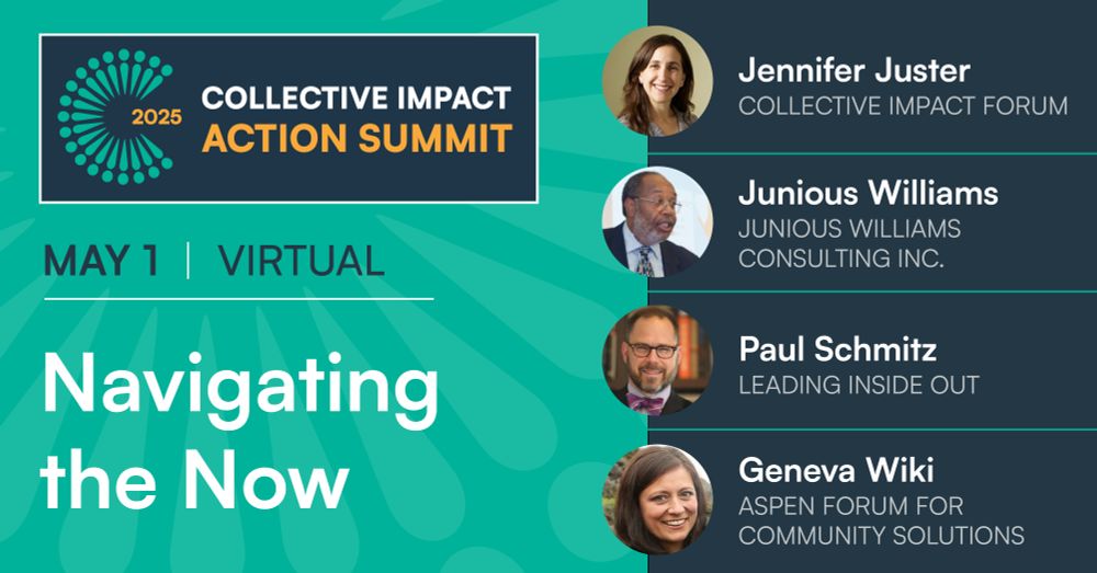 2025 Collective Impact Action Summit. May 1. Virtual. Navigating the Now, featuring Jennifer Splansky Juster (Collective Impact Forum), Junious Williams (Junious Williams Consulting Inc.), Paul Schmitz (Leading Inside Out), and Geneva Wiki (Aspen Forum for Community Solutions).