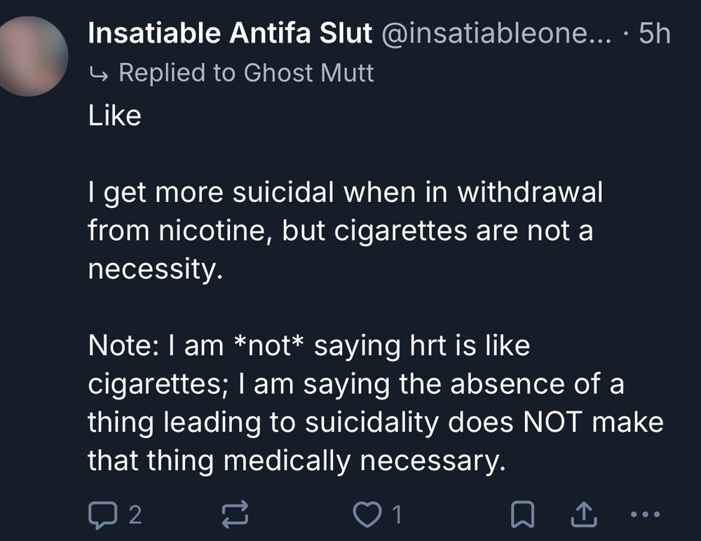 Insatiable Antifa Slut:

Replied to Ghost Mutt

"
Like

I get more suicidal when in withdrawal from nicotine, but cigarettes are not a necessity.

Note: I am *not* saying hrt is like cigarettes; I am saying the absence of a thing leading to suicidality does NOT make that thing medically necessary.
"
