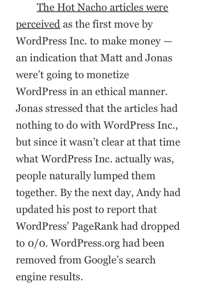screenshot from milestones: The Hot Nacho articles were
perceived as the first move by WordPress Inc. to make money - an indication that Matt and Jonas
were't going to monetize
WordPress in an ethical manner.
Jonas stressed that the articles had nothing to do with WordPress Inc., but since it wasn't clear at that time what WordPress Inc. actually was, people naturally lumped them together. By the next day, Andy had updated his post to report that WordPress' PageRank had dropped to o/o. WordPress.org had been removed from Google's search engine results.