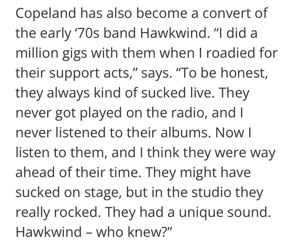 Copeland has also become a convert of the early ‘70s band Hawkwind. “I did a million gigs with them when I roadied for their support acts,” says. “To be honest, they always kind of sucked live. They never got played on the radio, and I never listened to their albums. Now I listen to them, and I think they were way ahead of their time. They might have sucked on stage, but in the studio they really rocked. They had a unique sound. Hawkwind – who knew?”