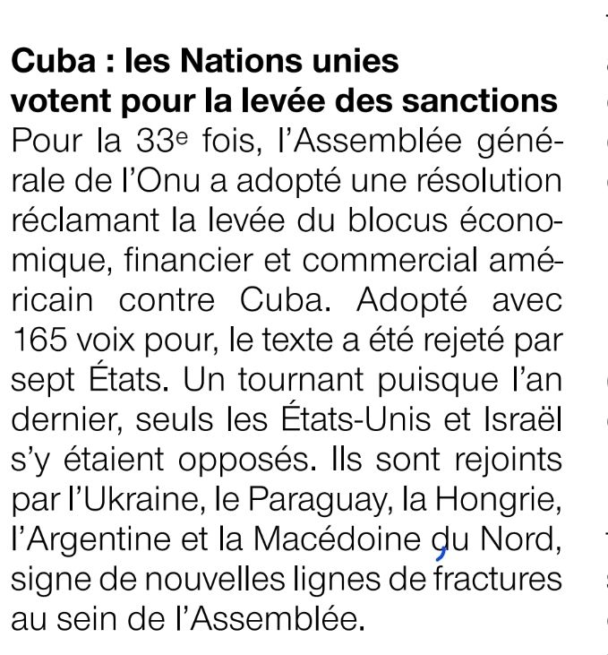 l'Assemblée géné- rale de l'Onu a adopté une résolution réclamant la levée du blocus économique, financier et commercial américain contre Cuba. Adopté avec 165 voix pour, le texte a été rejeté par sept États. Un tournant puisque l'an dernier, seuls les États-Unis et Israël s'y étaient opposés. Ils sont rejoints par l'Ukraine, le Paraguay, la Hongrie, l'Argentine et la Macédoine du Nord. 