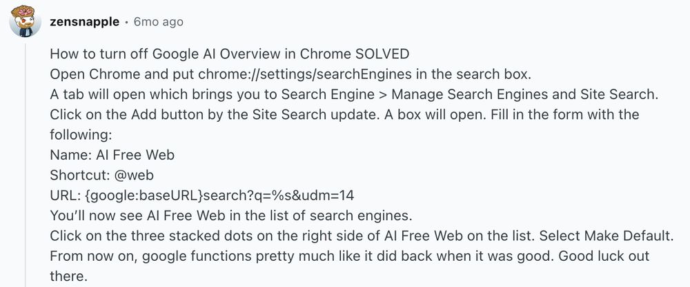 Screenshot from Reddit. User is zensnapple, posting 6 months ago. 
Thread says
"How to turn off Google AI Overview in Chrome SOLVED
Open Chrome and put chrome://settings/searchEngines in the search box.
A tab will open which brings you to Search Engine > Manage Search Engines and Site Search.
Click on the Add button by the Site Search update. A box will open. Fill in the form with the following:
Name: AI Free Web
Shortcut: @web
URL: {google:baseURL}search?q=%s&udm=14
You’ll now see AI Free Web in the list of search engines.
Click on the three stacked dots on the right side of AI Free Web on the list. Select Make Default.
From now on, google functions pretty much like it did back when it was good. Good luck out there."