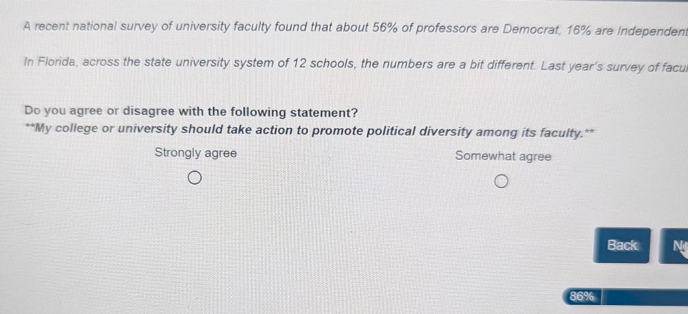Screenshot from intellectual freedom survey:
A recent national survey of university faculty found that about 56% of professors are Democrat, 16% are Independent...

In Florida, across the state university system of 12 schools, the numbers are a bit different. Last year's survey of faculty...

Do you agree or disagree with the following statement?

**My college or university should take action to promote political diversity among its faculty.**