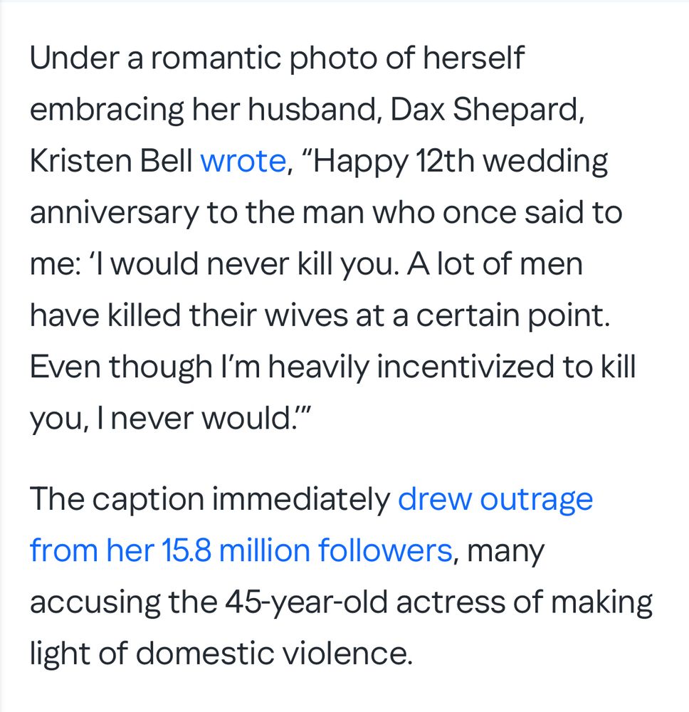 Under a romantic photo of herself embracing her husband, Dax Shepard, Kristen Bell wrote, "Happy 12th wedding anniversary to the man who once said to me: 'I would never kill you. A lot of men have killed their wives at a certain point.
Even though I'm heavily incentivized to kill you, I never would."
The caption immediately drew outrage from her 15.8 million followers, many accusing the 45-year-old actress of making light of domestic violence.