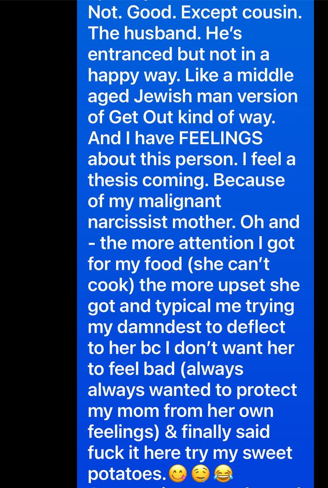 Not. Good. Except cousin.
The husband. He's entranced but not in a happy way. Like a middle aged Jewish man version of Get Out kind of way.
And I have FEELINGS about this person. I feel a thesis coming. Because of my malignant narcissist mother. Oh and
- the more attention I got for my food (she can't cook) the more upset she got and typical me trying my damndest to deflect to her bc I don't want her to feel bad (always always wanted to protect my mom from her own feelings) & finally said fuck it here try my sweet potatoes. @e