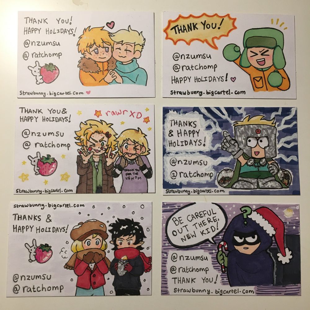 photo of six different traditional drawings on white business cards. all cards show the handles @nzumsu @ratchomp, the link strawbunny.bigcartel.com, & a holiday greeting. the left 3 have a logo of a white bunny clutching a huge pink strawberry.

LEFT: 
top: bust of kenny (short gold blond hair, pale skin & freckles; orange hoodie w/ brown ruff) & butters (very short pale blond hair, pale skin, scar through one eye, blue turtleneck) pressing their cheeks together, holding hands & smiling, butters’ eyes closed happily. kenny’s eyes are purple; he looks at butters softly. there is a small heart between them.

left: tweek (a person w/ spiky blond hair & brown roots; pale skin covered in plasters, freckles & scabs; green shirt & oversized brown cardigan) & butters (drawn differently: longer, choppier hair w/ brown roots & purple t-shirt which says “THANK YOU FOR THE VENOM”). above them it says “rawr XD”. they’re both winking. butters pulls the corners of their mouth, tongue stuck out. tweek has his hands up in a double sign of the horns.

bottom: pip (blond w/ pale skin, red blazer & brown cap) & damien (dark hair, red eyes, pale skin, pointy ears) in the snow. both have scarves covering their mouths & wear mittens. damien holds a hot sweet potato in his hands while pip tries to warm his up with his breath.

RIGHT:
top: “THANK YOU!”, top, yellow spiky bubble.
right- bust of kyle, a child with pale skin, green ushanka hat & orange coat. he excitedly punches the air & smiles with his eyes shut.

right: painted dark blue background. on it is professor chaos, a child with pale blonde hair, pale skin & a silver foil helmet, drawn in a simple style. he points upwards. lightning crackles around him. 2 hamsters sit in balls behind him.

bottom: dark purple background with a toony city skyline. mysterion, a child w/ pale skin, black half-face mask & hooded purple cape, wears a santa hat and clutches a candy cane. a speech bubble says “BE CAREFUL OUT THERE, NEW KID!”
