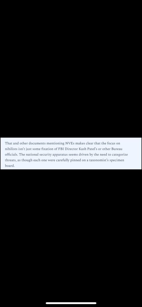 That and other documents mentioning NVEs makes clear that the focus on

nihilists isn't just some fixation of FBI Director Kash Patel's or other Bureau

officials. The national security apparatus seems driven by the need to categorize

threats, as though each one were carefully pinned on a taxonomist's specimen board